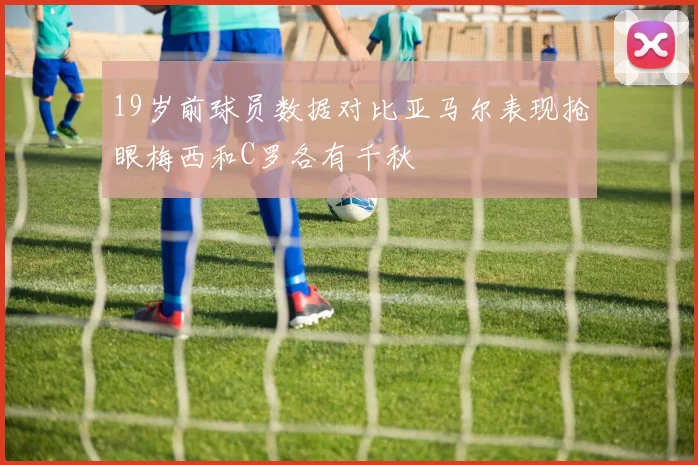 19岁前球员数据对比亚马尔表现抢眼梅西和C罗各有千秋