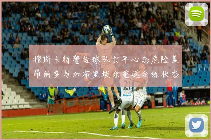 穆斯卡特警告球队打平心态危险莱昂纳多与加布里埃尔重返合练状态