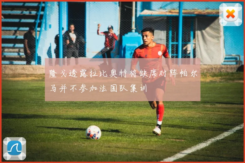 隆戈透露拉比奥特将缺席对阵帕尔马并不参加法国队集训