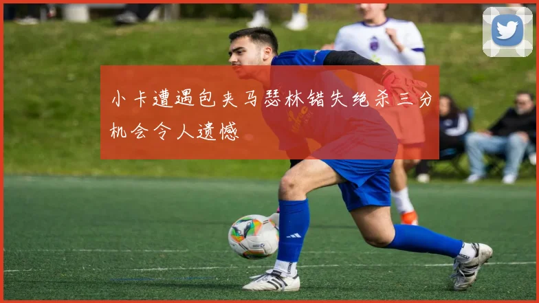 小卡遭遇包夹马瑟林错失绝杀三分机会令人遗憾