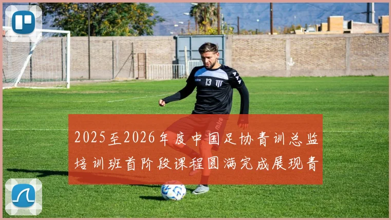2025至2026年度中国足协青训总监培训班首阶段课程圆满完成展现青训新发展
