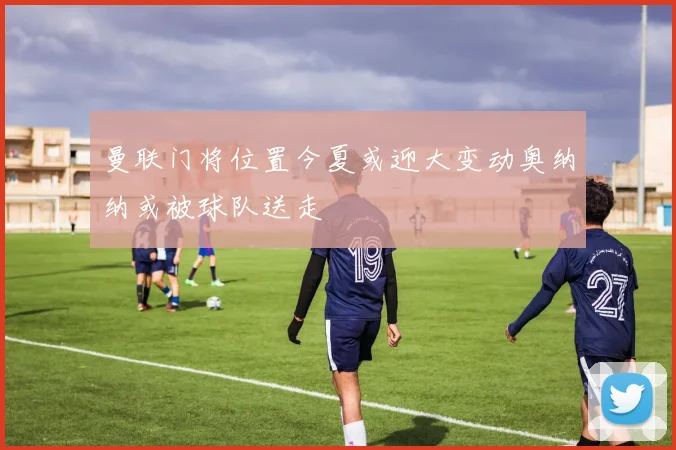 曼联门将位置今夏或迎大变动奥纳纳或被球队送走