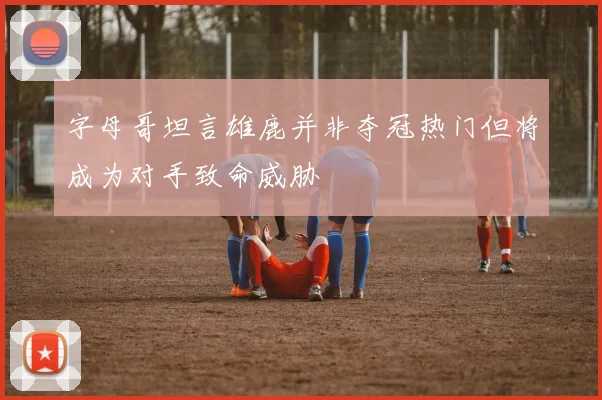 字母哥坦言雄鹿并非夺冠热门但将成为对手致命威胁
