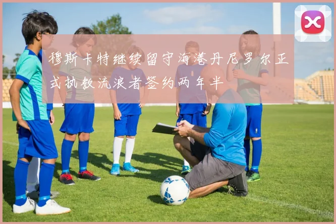 穆斯卡特继续留守海港丹尼罗尔正式执教流浪者签约两年半