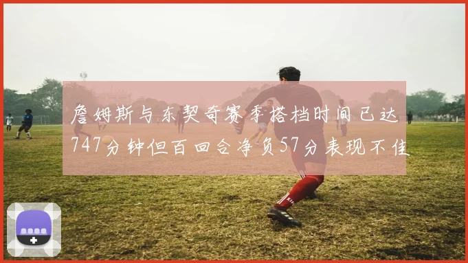 詹姆斯与东契奇赛季搭档时间已达747分钟但百回合净负57分表现不佳