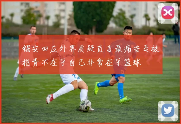 锡安回应外界质疑直言最痛苦是被指责不在乎自己非常在乎篮球