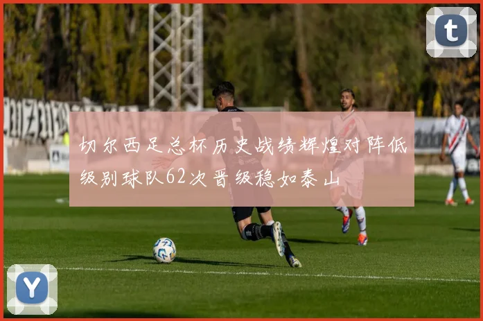 切尔西足总杯历史战绩辉煌对阵低级别球队62次晋级稳如泰山