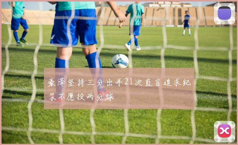 豪泽坚持三分出手21次直言追求纪录不愿投两分球