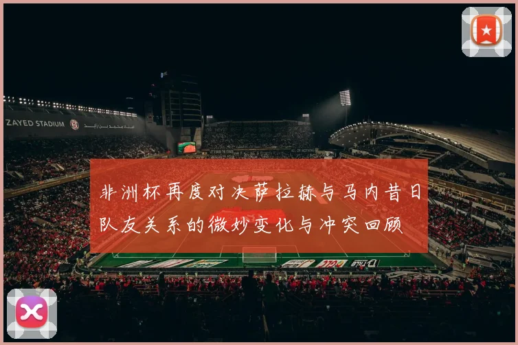 非洲杯再度对决萨拉赫与马内昔日队友关系的微妙变化与冲突回顾