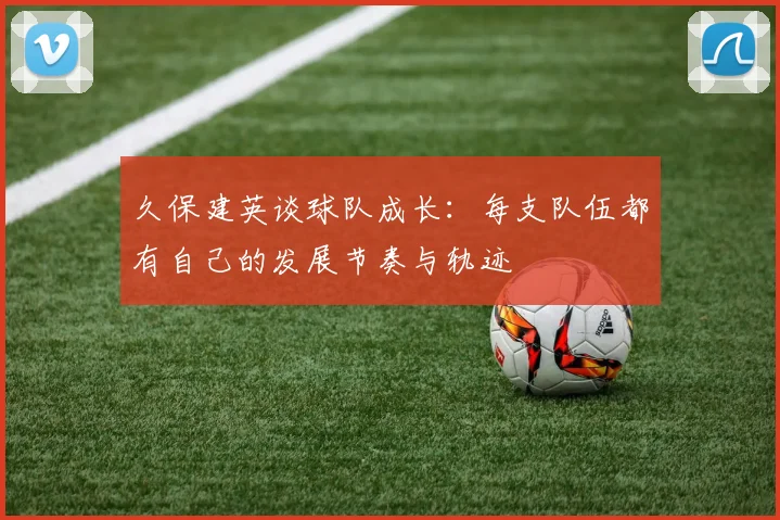 久保建英谈球队成长：每支队伍都有自己的发展节奏与轨迹
