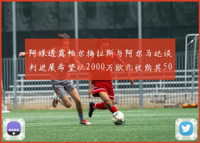 阿媒透露帕尔梅拉斯与阿尔马达谈判进展希望以2000万欧元收购其50所有权