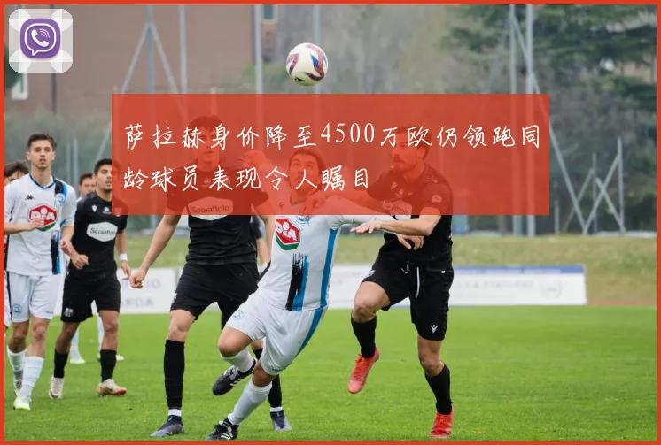 萨拉赫身价降至4500万欧仍领跑同龄球员表现令人瞩目