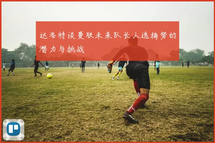 达洛特谈曼联未来队长人选梅努的潜力与挑战