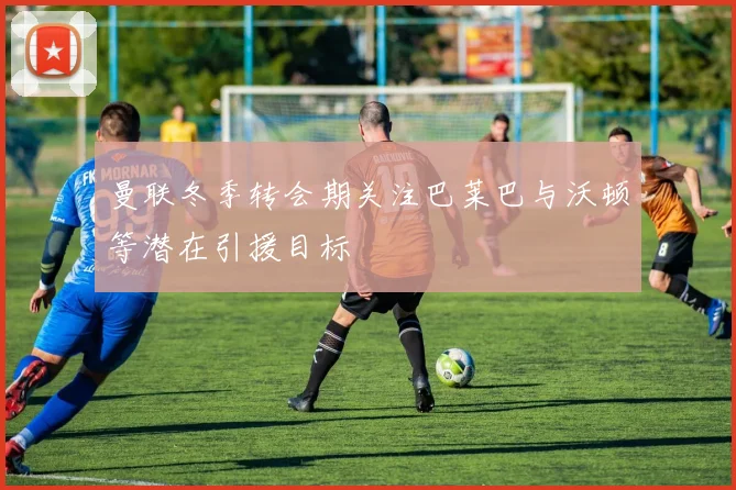 曼联冬季转会期关注巴莱巴与沃顿等潜在引援目标