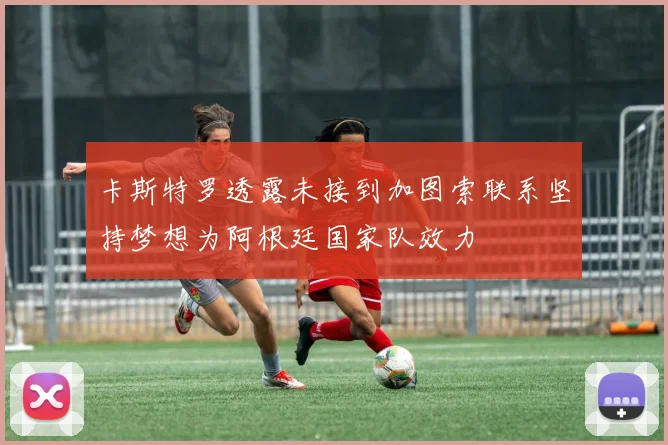卡斯特罗透露未接到加图索联系坚持梦想为阿根廷国家队效力