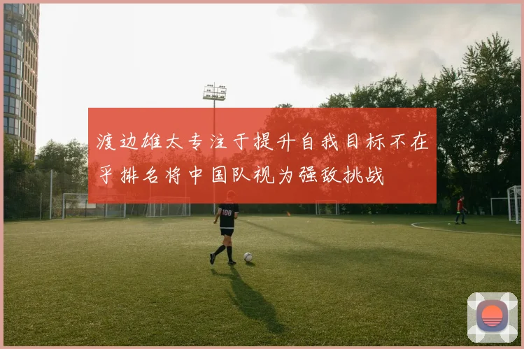渡边雄太专注于提升自我目标不在乎排名将中国队视为强敌挑战