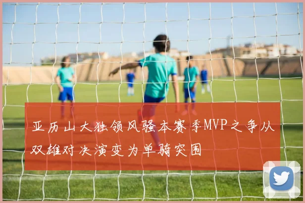 亚历山大独领风骚本赛季MVP之争从双雄对决演变为单骑突围