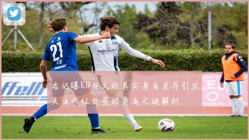 名记曝KD与文班真实身高差异引发关注两位巨星的身高之谜解析