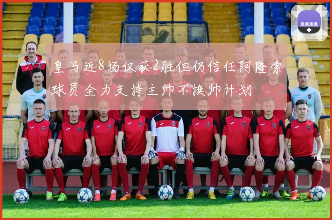 皇马近8场仅获2胜但仍信任阿隆索球员全力支持主帅不换帅计划
