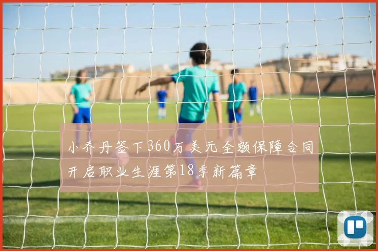 小乔丹签下360万美元全额保障合同开启职业生涯第18季新篇章
