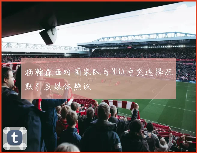 杨瀚森面对国家队与NBA冲突选择沉默引发媒体热议