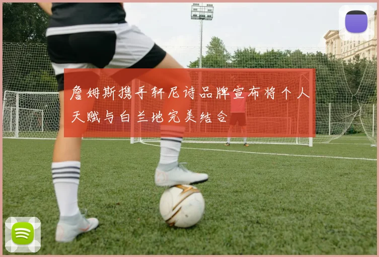詹姆斯携手轩尼诗品牌宣布将个人天赋与白兰地完美结合