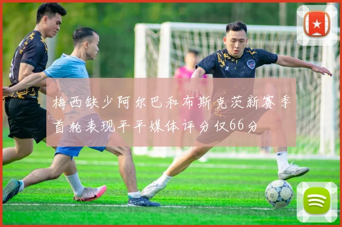 梅西缺少阿尔巴和布斯克茨新赛季首轮表现平平媒体评分仅66分