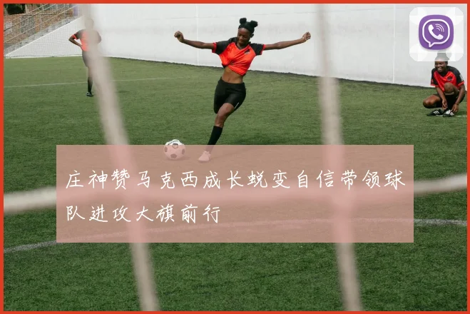 庄神赞马克西成长蜕变自信带领球队进攻大旗前行