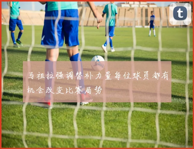 马祖拉强调替补力量每位球员都有机会改变比赛局势