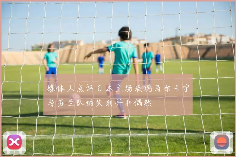 媒体人点评日本主场表现马尔卡宁与芬兰队的失利并非偶然